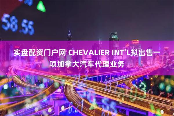 实盘配资门户网 CHEVALIER INT‘L拟出售一项加拿大汽车代理业务