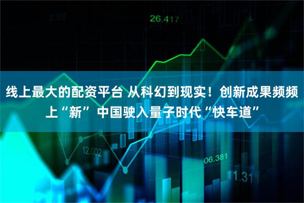 线上最大的配资平台 从科幻到现实！创新成果频频上“新” 中国驶入量子时代“快车道”