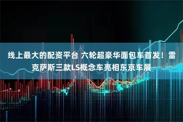 线上最大的配资平台 六轮超豪华面包车首发！雷克萨斯三款LS概念车亮相东京车展