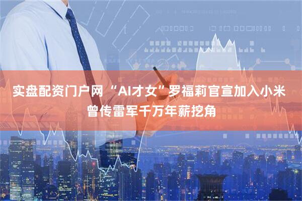 实盘配资门户网 “AI才女”罗福莉官宣加入小米 曾传雷军千万年薪挖角