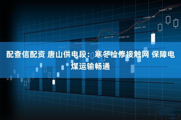 配查信配资 唐山供电段：寒冬检修接触网 保障电煤运输畅通