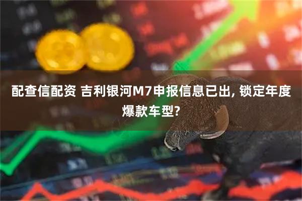 配查信配资 吉利银河M7申报信息已出, 锁定年度爆款车型?