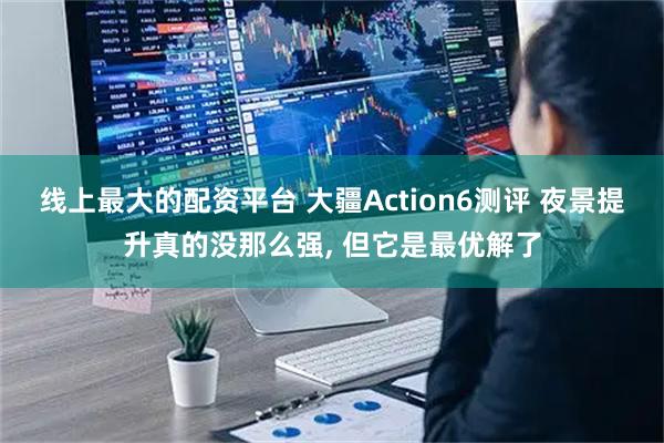 线上最大的配资平台 大疆Action6测评 夜景提升真的没那么强, 但它是最优解了