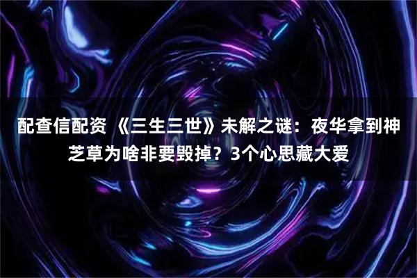 配查信配资 《三生三世》未解之谜：夜华拿到神芝草为啥非要毁掉？3个心思藏大爱