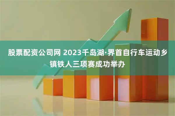 股票配资公司网 2023千岛湖·界首自行车运动乡镇铁人三项赛成功举办