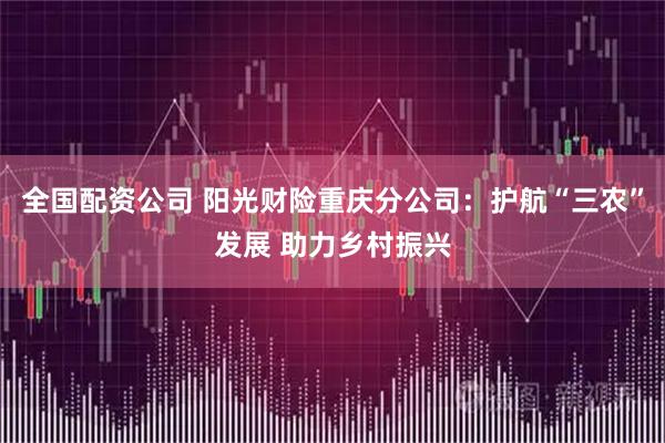 全国配资公司 阳光财险重庆分公司：护航“三农”发展 助力乡村振兴