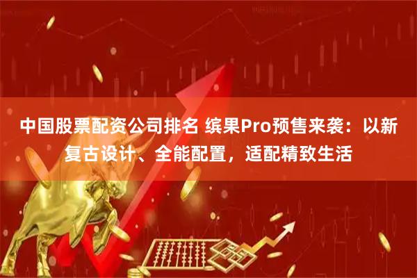 中国股票配资公司排名 缤果Pro预售来袭：以新复古设计、全能配置，适配精致生活